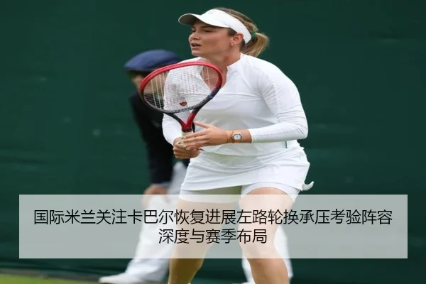 国际米兰关注卡巴尔恢复进展左路轮换承压考验阵容深度与赛季布局